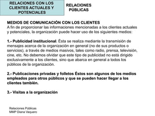Relaciones Públicas
MMP Diana Vaquero
RELACIONES
PÚBLICAS
RELACIONES CON LOS
CLIENTES ACTUALES Y
POTENCIALES
MEDIOS DE COMUNICACIÓN CON LOS CLIENTES
A fin de proporcionar las informaciones mencionadas a los clientes actuales
y potenciales, la organización puede hacer uso de los siguientes medios:
1.- Publicidad institucional. Ésta se realiza mediante la transmisión de
mensajes acerca de la organización en general (no de sus productos o
servicios), a través de medios masivos, tales como radio, prensa, televisión,
cine, etc. No debemos olvidar que este tipo de publicidad no está dirigido
exclusivamente a los clientes, sino que abarca en general a todos los
públicos de la organización.
2.- Publicaciones privadas y folletos Éstos son algunos de los medios
empleados para otros públicos y que se pueden hacer llegar a los
clientes también.
3.- Visitas a la organización
 
