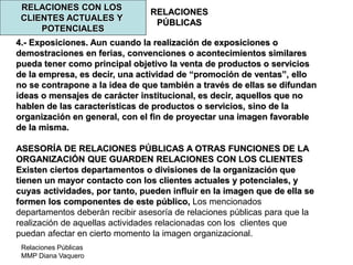 Relaciones Públicas
MMP Diana Vaquero
RELACIONES
PÚBLICAS
RELACIONES CON LOS
CLIENTES ACTUALES Y
POTENCIALES
4.- Exposiciones. Aun cuando la realización de exposiciones o
demostraciones en ferias, convenciones o acontecimientos similares
pueda tener como principal objetivo la venta de productos o servicios
de la empresa, es decir, una actividad de “promoción de ventas”, ello
no se contrapone a la idea de que también a través de ellas se difundan
ideas o mensajes de carácter institucional, es decir, aquellos que no
hablen de las características de productos o servicios, sino de la
organización en general, con el fin de proyectar una imagen favorable
de la misma.
ASESORÍA DE RELACIONES PÚBLICAS A OTRAS FUNCIONES DE LA
ORGANIZACIÓN QUE GUARDEN RELACIONES CON LOS CLIENTES
Existen ciertos departamentos o divisiones de la organización que
tienen un mayor contacto con los clientes actuales y potenciales, y
cuyas actividades, por tanto, pueden influir en la imagen que de ella se
formen los componentes de este público, Los mencionados
departamentos deberán recibir asesoría de relaciones públicas para que la
realización de aquellas actividades relacionadas con los clientes que
puedan afectar en cierto momento la imagen organizacional.
 