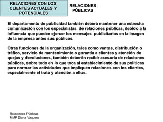 Relaciones Públicas
MMP Diana Vaquero
RELACIONES
PÚBLICAS
RELACIONES CON LOS
CLIENTES ACTUALES Y
POTENCIALES
El departamento de publicidad también deberá mantener una estrecha
comunicación con los especialistas de relaciones públicas, debido a la
influencia que pueden ejercer los mensajes publicitarios en la imagen
de la empresa antes sus públicos.
Otras funciones de la organización, tales como ventas, distribución o
tráfico, servicio de mantenimiento o garantía a clientes y atención de
quejas y devoluciones, también deberán recibir asesoría de relaciones
públicas, sobre todo en lo que toca al establecimiento de sus políticas
para normar las actividades que impliquen relaciones con los clientes,
especialmente el trato y atención a ellos.
 