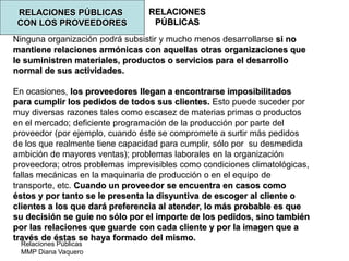 Relaciones Públicas
MMP Diana Vaquero
RELACIONES
PÚBLICAS
RELACIONES PÚBLICAS
CON LOS PROVEEDORES
Ninguna organización podrá subsistir y mucho menos desarrollarse si no
mantiene relaciones armónicas con aquellas otras organizaciones que
le suministren materiales, productos o servicios para el desarrollo
normal de sus actividades.
En ocasiones, los proveedores llegan a encontrarse imposibilitados
para cumplir los pedidos de todos sus clientes. Esto puede suceder por
muy diversas razones tales como escasez de materias primas o productos
en el mercado; deficiente programación de la producción por parte del
proveedor (por ejemplo, cuando éste se compromete a surtir más pedidos
de los que realmente tiene capacidad para cumplir, sólo por su desmedida
ambición de mayores ventas); problemas laborales en la organización
proveedora; otros problemas imprevisibles como condiciones climatológicas,
fallas mecánicas en la maquinaria de producción o en el equipo de
transporte, etc. Cuando un proveedor se encuentra en casos como
éstos y por tanto se le presenta la disyuntiva de escoger al cliente o
clientes a los que dará preferencia al atender, lo más probable es que
su decisión se guíe no sólo por el importe de los pedidos, sino también
por las relaciones que guarde con cada cliente y por la imagen que a
través de éstas se haya formado del mismo.
 