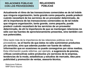 Relaciones Públicas
MMP Diana Vaquero
RELACIONES
PÚBLICAS
RELACIONES PÚBLICAS
CON LOS PROVEEDORES
Actualmente el ritmo de las transacciones comerciales es de tal índole
que ninguna organización, tanto grande como pequeña, puede predecir
cuándo necesitará de los servicios de un proveedor determinado, de
ahí la importancia de las transacciones comerciales es de tal índole
que ninguna organización, tanto grande, como pequeña, puede
predecir cuándo necesitará de los servicios de un proveedor
determinado, de ahí la importancia de que se mantengan relaciones no
sólo con las fuentes de aprovisionamiento presentes, sino también con
sus potenciales.
Otra razón más de la importancia de las relaciones públicas con los
proveedores, es el hecho de que éstos no sólo suministran productos
y/o servicios, sino que además pueden ser fuente de valiosa
información que en ocasiones no puede conseguirse por otros medios.
Esta información puede referirse, por ejemplo, a sugerencia de precios,
críticas constructivas sobre productos y/o servicios de la empresa,
tendencias de la moda, estadísticas y estudios de mercado, idea para
publicidad y promoción de ventas, asesoría técnica.
 