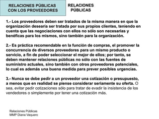 Relaciones Públicas
MMP Diana Vaquero
RELACIONES
PÚBLICAS
RELACIONES PÚBLICAS
CON LOS PROVEEDORES
1.- Los proveedores deben ser tratados de la misma manera en que la
organización desearía ser tratada por sus propios clientes, teniendo en
cuenta que las negociaciones con ellos no sólo son necesarias y
benéficas para los mismos, sino también para la organización.
2.- Es práctica recomendable en la función de compras, el promover la
concurrencia de diversos proveedores para un mismo producto o
servicio, a fin de poder seleccionar el mejor de ellos; por tanto, se
deben mantener relaciones públicas no sólo con las fuentes de
suministro actuales, sino también con otros proveedores potenciales,
lo cual es además una buena medida para prever posibles urgencias.
3.- Nunca se debe pedir a un proveedor una cotización o presupuesto,
a menos que en realidad se piense considerar seriamente su oferta. O
sea, evitar pedir cotizaciones sólo para tratar de evadir la insistencia de los
vendedores o simplemente por tener una cotización más.
 