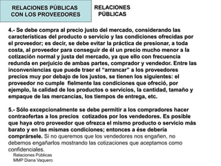 Relaciones Públicas
MMP Diana Vaquero
RELACIONES
PÚBLICAS
RELACIONES PÚBLICAS
CON LOS PROVEEDORES
4.- Se debe compra al precio justo del mercado, considerando las
características del producto o servicio y las condiciones ofrecidas por
el proveedor; es decir, se debe evitar la práctica de presionar, a toda
costa, al proveedor para conseguir de él un precio mucho menor a la
cotización normal y justa del mercado, ya que ello con frecuencia
redunda en perjuicio de ambas partes, comprador y vendedor. Entre las
inconveniencias que puede traer el “arrancar” a los proveedores
precios muy por debajo de los justos, se tienen los siguientes: el
proveedor no cumple fielmente las condiciones que ofreció, por
ejemplo, la calidad de los productos o servicios, la cantidad, tamaño y
empaque de las mercancías, los tiempos de entrega, etc.
5.- Sólo excepcionalmente se debe permitir a los compradores hacer
contraofertas a los precios cotizados por los vendedores. Es posible
que haya otro proveedor que ofrezca el mismo producto o servicio más
barato y en las mismas condiciones; entonces a ése debería
comprársele. Si no queremos que los vendedores nos engañen, no
debemos engañarlos mostrando las cotizaciones que aceptamos como
confidenciales.
 