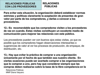 Relaciones Públicas
MMP Diana Vaquero
RELACIONES
PÚBLICAS
RELACIONES PÚBLICAS
CON LOS PROVEEDORES
Para evitar esta situación, la organización deberá establecer normas
estrictas y políticas claramente la aceptación de presentes de gran
valor por parte de los compradores, y darlas a conocer a los
proveedores.
12.- Es recomendable que los compradores visiten a los proveedores
de vez en cuando. Estas visitas constituyen un excelente medio de
comunicación para mejorar las relaciones con este público.
Los proveedores pueden ver con buenos ojos estas visitas, ya que es
posible que los compradores hagan observaciones interesantes o
sugerencias de valor al ver los procesos de producción, de empaque, de
distribución, etc.
13.- Hay que evitar la práctica de comprar a una organización
únicamente por el hecho de que también sea nuestro cliente. En
ciertas ocasiones puede ser acertado comprar a las organizaciones
que le compran a uno, pero hay que considerar siempre que las
compras deben realizarse sobre la base de la libre competencia en la
 