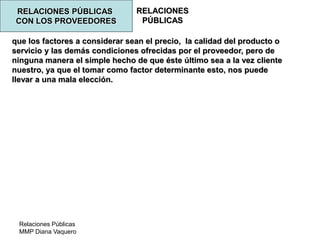 Relaciones Públicas
MMP Diana Vaquero
RELACIONES
PÚBLICAS
RELACIONES PÚBLICAS
CON LOS PROVEEDORES
que los factores a considerar sean el precio, la calidad del producto o
servicio y las demás condiciones ofrecidas por el proveedor, pero de
ninguna manera el simple hecho de que éste último sea a la vez cliente
nuestro, ya que el tomar como factor determinante esto, nos puede
llevar a una mala elección.
 