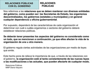 Relaciones Públicas
MMP Diana Vaquero
RELACIONES
PÚBLICAS
RELACIONES PÚBLICAS
CON EL GOBIERNO
Nos referimos a las relaciones que se deben mantener con diversas entidades
del gobierno, como pueden ser: las Secretarías de Estado, los organismos
descentralizados, los gobiernos (estatales y municipales) y en general
cualquier dependencia u oficina gubernamental.
Por supuesto, dependerá de las características de cada organización el
determinar con cuál o cuáles organismos o sectores del gobierno deberá
establecer relaciones públicas.
Se deberán tener presentes los aspectos del gobierno no considerado como
un todo, que se mencionan a continuación, ya que ellos afectan la vida de la
organización de una u otra manera.
El gobierno regula ciertas actividades de las organizaciones por medio de leyes
que emite.
Este hecho pone de relieve la importancia de que, a través de las relaciones con
el gobierno, la organización esté al tanto constantemente de las nuevas leyes
o las modificaciones a las actuales, que pueden afectarle de cualquier modo.
 