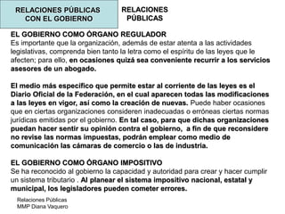 Relaciones Públicas
MMP Diana Vaquero
RELACIONES
PÚBLICAS
RELACIONES PÚBLICAS
CON EL GOBIERNO
EL GOBIERNO COMO ÓRGANO REGULADOR
Es importante que la organización, además de estar atenta a las actividades
legislativas, comprenda bien tanto la letra como el espíritu de las leyes que le
afecten; para ello, en ocasiones quizá sea conveniente recurrir a los servicios
asesores de un abogado.
El medio más específico que permite estar al corriente de las leyes es el
Diario Oficial de la Federación, en el cual aparecen todas las modificaciones
a las leyes en vigor, así como la creación de nuevas. Puede haber ocasiones
que en ciertas organizaciones consideren inadecuadas o erróneas ciertas normas
jurídicas emitidas por el gobierno. En tal caso, para que dichas organizaciones
puedan hacer sentir su opinión contra el gobierno, a fin de que reconsidere
no revise las normas impuestas, podrán emplear como medio de
comunicación las cámaras de comercio o las de industria.
EL GOBIERNO COMO ÓRGANO IMPOSITIVO
Se ha reconocido al gobierno la capacidad y autoridad para crear y hacer cumplir
un sistema tributario . Al planear el sistema impositivo nacional, estatal y
municipal, los legisladores pueden cometer errores.
 
