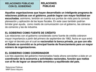 Relaciones Públicas
MMP Diana Vaquero
RELACIONES
PÚBLICAS
RELACIONES PÚBLICAS
CON EL GOBIERNO
Aquellas organizaciones que hayan desarrollado un inteligente programa de
relaciones públicas con el gobierno, podrán lograr con mayor facilidad ser
escuchadas; asimismo, tendrán en cuenta sus puntos de vista para la correcta
planeación y aplicación de las leyes fiscales. En este caso también podrían
brindar gran ayuda, como medio de comunicación con el gobierno, las cámaras
de comercio y las de industria.
EL GOBIERNO COMO FUENTE DE CRÉDITO
Las relaciones con el gobierno considerado como fuente de crédito cobraron
mayor importancia a partir del primero de septiembre de 1982, fecha en que entró
en vigor el decreto por el cual se nacionalizó la banca privada, ya que con ello
el Estado se convirtió en la principal fuente de financiamiento para un mayor
número de organizaciones.
EL GOBIERNO COMO COORDINADOR
Los tres aspectos del gobierno mencionados hasta ahora convierten a éste en un
coordinador de la economía y actividades nacionales, función que realiza
con el fin de lograr un desarrollo armónico y equilibrado del país.
 