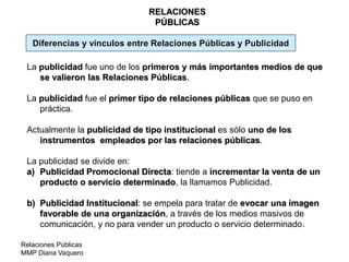 Relaciones Públicas
MMP Diana Vaquero
RELACIONES
PÚBLICAS
La publicidad fue uno de los primeros y más importantes medios de que
se valieron las Relaciones Públicas.
La publicidad fue el primer tipo de relaciones públicas que se puso en
práctica.
Actualmente la publicidad de tipo institucional es sólo uno de los
instrumentos empleados por las relaciones públicas.
La publicidad se divide en:
a) Publicidad Promocional Directa: tiende a incrementar la venta de un
producto o servicio determinado, la llamamos Publicidad.
b) Publicidad Institucional: se empela para tratar de evocar una imagen
favorable de una organización, a través de los medios masivos de
comunicación, y no para vender un producto o servicio determinado.
Diferencias y vínculos entre Relaciones Públicas y Publicidad
 