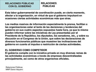 Relaciones Públicas
MMP Diana Vaquero
RELACIONES
PÚBLICAS
RELACIONES PÚBLICAS
CON EL GOBIERNO
Esta labor gubernamental de coordinación puede, en cierto momento,
afectar a la organización, en virtud de que el gobierno impulsará en
ocasiones ciertas actividades económicas más que otras.
Los medios masivos de información especialmente la prensa, facilitan a
las organizaciones estar al tanto de las decisiones y tendencias del
gobierno en sus cuatro aspectos expuestos hasta hora, ya que lo mismo
pueden informar sobre las iniciativas de Ley presentadas por el
Presidente de la República, los diputados, los senadores, etc., y sobre su
discusión en el Congreso de la Unión, que sobre las declaraciones de
diversos funcionarios públicos que muestren las inclinaciones del
gobierno en cuanto al impulso o restricción de ciertas actividades.
EL GOBIERNO COMO COMPETIDOR
El gobierno compite con la iniciativa privada en muy diversas ramas de
las actividades económicas a través de empresas descentralizadas
principalmente, así como de otros organismos oficiales.
 