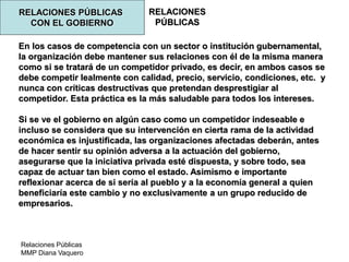 Relaciones Públicas
MMP Diana Vaquero
RELACIONES
PÚBLICAS
RELACIONES PÚBLICAS
CON EL GOBIERNO
En los casos de competencia con un sector o institución gubernamental,
la organización debe mantener sus relaciones con él de la misma manera
como si se tratará de un competidor privado, es decir, en ambos casos se
debe competir lealmente con calidad, precio, servicio, condiciones, etc. y
nunca con críticas destructivas que pretendan desprestigiar al
competidor. Esta práctica es la más saludable para todos los intereses.
Si se ve el gobierno en algún caso como un competidor indeseable e
incluso se considera que su intervención en cierta rama de la actividad
económica es injustificada, las organizaciones afectadas deberán, antes
de hacer sentir su opinión adversa a la actuación del gobierno,
asegurarse que la iniciativa privada esté dispuesta, y sobre todo, sea
capaz de actuar tan bien como el estado. Asimismo e importante
reflexionar acerca de si sería al pueblo y a la economía general a quien
beneficiaría este cambio y no exclusivamente a un grupo reducido de
empresarios.
 