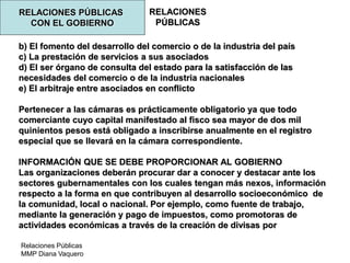 Relaciones Públicas
MMP Diana Vaquero
RELACIONES
PÚBLICAS
RELACIONES PÚBLICAS
CON EL GOBIERNO
b) El fomento del desarrollo del comercio o de la industria del país
c) La prestación de servicios a sus asociados
d) El ser órgano de consulta del estado para la satisfacción de las
necesidades del comercio o de la industria nacionales
e) El arbitraje entre asociados en conflicto
Pertenecer a las cámaras es prácticamente obligatorio ya que todo
comerciante cuyo capital manifestado al fisco sea mayor de dos mil
quinientos pesos está obligado a inscribirse anualmente en el registro
especial que se llevará en la cámara correspondiente.
INFORMACIÓN QUE SE DEBE PROPORCIONAR AL GOBIERNO
Las organizaciones deberán procurar dar a conocer y destacar ante los
sectores gubernamentales con los cuales tengan más nexos, información
respecto a la forma en que contribuyen al desarrollo socioeconómico de
la comunidad, local o nacional. Por ejemplo, como fuente de trabajo,
mediante la generación y pago de impuestos, como promotoras de
actividades económicas a través de la creación de divisas por
 