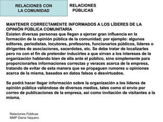 Relaciones Públicas
MMP Diana Vaquero
RELACIONES
PÚBLICAS
RELACIONES CON
LA COMUNIDAD
MANTENER CORRECTAMENTE INFORMADOS A LOS LÍDERES DE LA
OPINIÓN PÚBLICA COMUNITARIA
Existen diversas personas que llegan a ejercer gran influencia en la
formación de la opinión pública de la comunidad; por ejemplo: algunos
editores, periodistas, locutores, profesores, funcionarios públicos, líderes o
dirigentes de asociaciones, sacerdotes, etc. Se debe tratar de localizarles
pero no con el fin de pretender inducirles a que sirvan a los intereses de la
organización hablando bien de ella ante el público, sino simplemente para
proporcionarles informaciones correctas y veraces acerca de la empresa,
tratando de evitar de esta manera que se propaguen rumores u opiniones
acerca de la misma, basados en datos falsos o desvirtuados.
Se podrá hacer llegar información sobre la organización a los líderes de
opinión pública valiéndose de diversos medios, tales como el envío por
correo de publicaciones de la empresa, así como invitación de visitantes a la
misma.
 