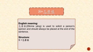 S+怎麼樣
English meaning:
怎麼樣(Zěnme yàng) is used to solicit a person’s
opinion and should always be placed at the end of the
sentence.
Structure:
S +怎麼樣
 