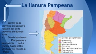 La llanura Pampeana 
> Centro de la 
provincia de Santa Fe 
hasta el sur de la 
provincia de Buenos 
Aires. 
> Desde las sierras 
Pampeanas y 
la provincia de La 
Pampa hasta el Río 
Uruguay y el Río de la 
Plata. 
 