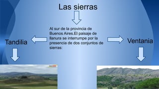 Las sierras 
Al sur de la provincia de 
Buenos Aires.El paisaje de 
llanura se interrumpe por la 
presencia de dos conjuntos de 
sierras: 
Tandilia Ventania 
 