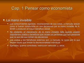 Cap. 1 Pensar como economista La mano invisible Los consumidores egoístas, inconscientes de sus actos, a menuda actúan como si fueran conducidos en sus decisiones por la mano invisible de A. Smith y producen el mayor beneficio social.  No obstante, el mecanismo de la mano invisible falla cuando existen importantes costos o beneficios que recaen en personas que son personas que no son las que toman las decisiones .  Los costos y los beneficios externos son, a menudo, la razón por la que existen leyes que limitan la discrecionalidad individual.  Ejemplos: quema controlada; restricción vehicular; y, otros. 