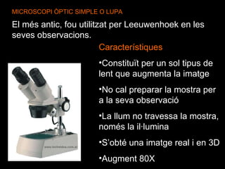 MICROSCOPI ÒPTIC SIMPLE O LUPA El més antic, fou utilitzat per Leeuwenhoek en les seves observacions.   Característiques Constituït per un sol tipus de lent que augmenta la imatge No cal preparar la mostra per a la seva observació La llum no travessa la mostra, només la il·lumina S’obté una imatge real i en 3D Augment 80X 