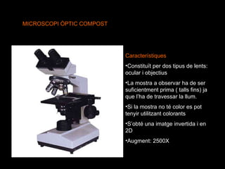 MICROSCOPI ÒPTIC COMPOST Característiques Constituït per dos tipus de lents: ocular i objectius La mostra a observar ha de ser suficientment prima ( talls fins) ja que l’ha de travessar la llum. Si la mostra no té color es pot tenyir utilitzant colorants S’obté una imatge invertida i en 2D Augment: 2500X 