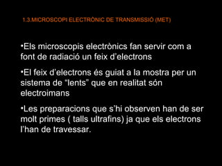 1.3.MICROSCOPI ELECTRÒNIC DE TRANSMISSIÓ (MET) Els microscopis electrònics fan servir com a font de radiació un feix d’electrons El feix d’electrons és guiat a la mostra per un sistema de “lents” que en realitat són electroimans Les preparacions que s’hi observen han de ser molt primes ( talls ultrafins) ja que els electrons l’han de travessar. 