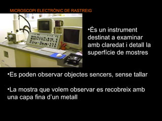 MICROSCOPI ELECTRÒNIC DE RASTREIG   És un instrument destinat a examinar amb claredat i detall la superfície de mostres Es poden observar objectes sencers, sense tallar La mostra que volem observar es recobreix amb una capa fina d’un metall 