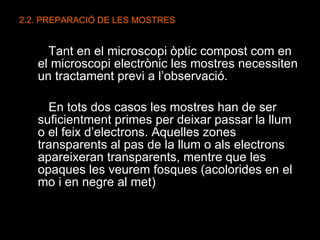2.2. PREPARACIÓ DE LES MOSTRES Tant en el microscopi òptic compost com en el microscopi electrònic les mostres necessiten un tractament previ a l’observació.  En tots dos casos les mostres han de ser suficientment primes per deixar passar la llum o el feix d’electrons. Aquelles zones transparents al pas de la llum o als electrons apareixeran transparents, mentre que les opaques les veurem fosques (acolorides en el mo i en negre al met) 