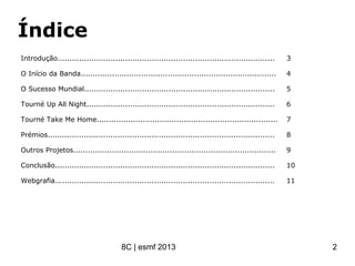 Índice
Introdução..........................................................................................
O Início da Banda.................................................................................
O Sucesso Mundial...............................................................................
Tourné Up All Night..............................................................................
Tourné Take Me Home...........................................................................
Prémios..............................................................................................
Outros Projetos....................................................................................
Conclusão...........................................................................................
Webgrafia...........................................................................................
3
4
5
6
7
8
9
10
11
8C | esmf 2013 2
 
