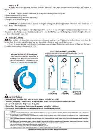 Para maiores informações consulte o site www.sodramar.com.br
GARANTIA
ASodramarasseguraagarantiacontraqualquerdefeitodematerialoudefabricaçãoqueoprodutoapresentarnoperíodode12mesescontadosapartirdadatadeaquisição,devidamente
comprovada através da nota fiscal emitida pelo nosso distribuidor.
Durante o período de vigência desta garantia, comprometemo-nos a trocar ou consertar gratuitamente as peças defeituosas, quando o seu exame técnico revelar a existência de defeitos
de material ou fabricação.
Para o cumprimento desta garantia, este produto deverá ser colocado na fábrica ou no revendedor mais próximo, correndo por conta do comprador as despesas inerentes de transporte,
embalagem e seguro.
Esta garantia não se aplica a quaisquer peças ou acessórios danificados por inundações, incêndios, componentes impróprios na instalação, ou ainda, casos imprevisíveis ou inevitáveis.
Esta garantia também fica nula e sem efeito algum, caso este produto seja entregue para conserto a pessoas não autorizadas.
Não nos responsabilizamos por danos ocorridos a este produto durante o transporte.
Reservamo-nos o direito de promover alterações no produto sem prévio aviso ao usuário.
Esta garantia somente será válida mediante a apresentação da nota fiscal de compra emitida contra o comprador inicial.
INSTALAÇÃO
A Ducha Advanced Sodramar é prática e de fácil instalação, para isso, siga as orientações através dos tópicos a
seguir.
1°PASSO - Defina um local de instalação, que possua as seguintes condições:
- Ponto de entrada de água fria.
- Ponto de entrada de água quente (opcional).
- Ralo para escoamento de água.
2° PASSO - Posicione a base no local de instalação, em seguida, deixe os pontos de entrada de água acessíveis e
fixe a ducha em cima da base.
3° PASSO - Faça a conexão hidráulica do produto, seguindo as especificações prescritas nos dados técnicos e as
etiquetas de identificação para entrada de água quente e fria. Se não houver ponto de água quente na instalação, alimente
as duas entradas com água fria.
FUNCIONAMENTO
Este produto não possui controle para mistura de água (quente / fria). O aquecimento, bem como, o controle da
temperatura deverá ser ajustado na central que alimenta a entrada de água quente da mesma.
Antes de abrir o registro, controle a temperatura da água para que não ocorram acidentes, e verifique se não houve
inversão nos pontos de entrada quente / frio.
SELECIONE A DIREÇÃO DO JATO
ABRA O REGISTRO REGULADOR
Gire o manípulo no sentido anti-horário, a
temperatura da água terá uma nuance de
fria no primeiro estágio, misturada no nível
intermediário e quente no estágio final.
JATO
SUPERIOR
JATO
FRONTAL
CHUVEIRO
AUXILIAR
ADVERTÊNCIAS
- Não direcione o jato de água para os olhos ou área sensível do corpo.
- Regule a pressão e a temperatura da água quente numa condição confortável para o banho.
- Não exceda os limites de pressão da ducha.
- Mantenha o fluxo de água distante de lâmpadas e aparelhos elétricos.
- A utilização da ducha por crianças deve ser supervisionada por adultos.
Ao posicionar o manípulo entre duas funções, a vazão
da água será dividida entre elas.
 