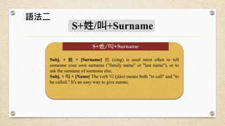 S+姓/叫+Surname
Subj. + 姓 + [Surname] 姓 (xìng) is used most often to tell
someone your own surname ("family name" or "last name"), or to
ask the surname of someone else.
Subj. + 叫 + [Name] The verb 叫 (jiào) means both "to call" and "to
be called." It's an easy way to give names.
S+姓/叫+Surname
語法二
 