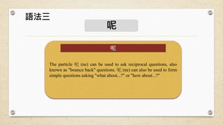 呢
The particle 呢 (ne) can be used to ask reciprocal questions, also
known as "bounce back" questions. 呢 (ne) can also be used to form
simple questions asking "what about...?" or "how about...?"
呢
語法三
 