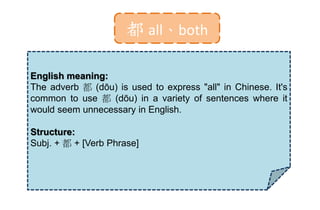 都 all、both
English meaning:
The adverb 都 (dōu) is used to express "all" in Chinese. It's
common to use 都 (dōu) in a variety of sentences where it
would seem unnecessary in English.
Structure:
Subj. + 都 + [Verb Phrase]
 