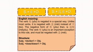 English meaning:
The verb 有 (yǒu) is negated in a special way. Unlike
most verbs, it is negated with 没 (méi) instead of 不
(bù). The negative form of 有 (yǒu) then, is 没有
(méiyǒu). The verb 有 (yǒu) is an important exception
to this rule, and must be negated with 没 (méi).
Structure:
Subj. +do/don’t + Obj.
Subj. +does/doesn’t + Obj.
S.+沒有+O.S.+有+O.
 