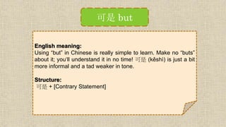 可是 but
English meaning:
Using “but” in Chinese is really simple to learn. Make no “buts”
about it; you‘ll understand it in no time! 可是 (kěshì) is just a bit
more informal and a tad weaker in tone.
Structure:
可是 + [Contrary Statement]
 