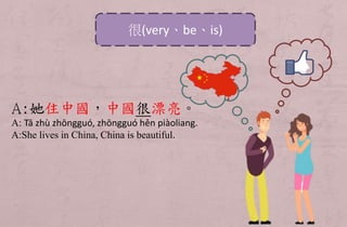 A:她住中國，中國很漂亮。
A: Tā zhù zhōngguó, zhōngguó hěn piàoliang.
A:She lives in China, China is beautiful.
很(very、be、is)
 