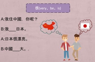 A:我住中國，你呢？
B:我___日本。
A:日本很漂亮。
B:中國___大。。
很(very、be、is)
 