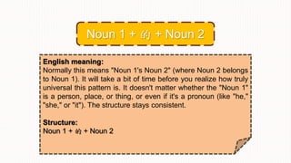 English meaning:
Normally this means "Noun 1's Noun 2" (where Noun 2 belongs
to Noun 1). It will take a bit of time before you realize how truly
universal this pattern is. It doesn't matter whether the "Noun 1"
is a person, place, or thing, or even if it's a pronoun (like "he,"
"she," or "it"). The structure stays consistent.
Structure:
Noun 1 + 的 + Noun 2
Noun 1 + 的 + Noun 2
 