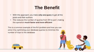 The Benefit
• With this approach, you make only one query to get all the
posts and their authors
• This reduces the number of queries from 101 to just 1, making
the operation much faster and more efficient
This is a common example of the N+1 problem and how you can
solve it by optimizing your database queries to minimize the
number of trips to the database
 
