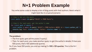 N+1 Problem Example
You write some code to display a list of blog posts with their authors. Here's what it
might look like in a typical scenario:
The problem:
• The first query gets all the posts (1 query).
• Then, for each post, you make another query to get the author's details. If there are
100 posts, that's 100 additional queries.
So, if you have 100 posts, you end up making 1 + 100 = 101 queries. This is the N+1
problem.
 