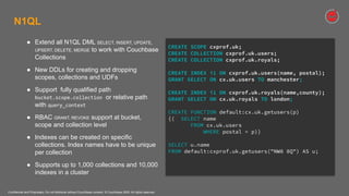 Confidential and Proprietary. Do not distribute without Couchbase consent. © Couchbase 2020. All rights reserved.
N1QL
● Extend all N1QL DML SELECT, INSERT, UPDATE,
UPSERT, DELETE, MERGE to work with Couchbase
Collections
● New DDLs for creating and dropping
scopes, collections and UDFs
● Support fully qualified path
bucket.scope.collection or relative path
with query_context
● RBAC GRANT, REVOKE support at bucket,
scope and collection level
● Indexes can be created on specific
collections. Index names have to be unique
per collection
● Supports up to 1,000 collections and 10,000
indexes in a cluster
CREATE SCOPE cxprof.uk;
CREATE COLLECTION cxprof.uk.users;
CREATE COLLECTION cxprof.uk.royals;
CREATE INDEX i1 ON cxprof.uk.users(name, postal);
GRANT SELECT ON cx.uk.users TO manchester;
CREATE INDEX i1 ON cxprof.uk.royals(name,county);
GRANT SELECT ON cx.uk.royals TO london;
CREATE FUNCTION default:cx.uk.getusers(p)
{( SELECT name
FROM cx.uk.users
WHERE postal = p)}
SELECT u.name
FROM default:cxprof.uk.getusers("NW8 8Q") AS u;
 