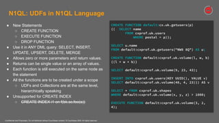 Confidential and Proprietary. Do not distribute without Couchbase consent. © Couchbase 2020. All rights reserved.
N1QL: UDFs in N1QL Language
● New Statements
○ CREATE FUNCTION
○ EXECUTE FUNCTION
○ DROP FUNCTION
● Use it in ANY DML query: SELECT, INSERT,
UPDATE, UPSERT, DELETE, MERGE
● Allows zero or more parameters and return values.
● Returns can be single value or an array of values.
● Each function is still executed on the same node as
the statement
● All the functions are to be created under a scope
○ UDFs and Collections are at the same level,
hierarchically speaking
● Unsupported for CREATE INDEX
○ CREATE INDEX i1 on f(bk.sc.foo(a))
CREATE FUNCTION default:cx.uk.getusers(p)
{( SELECT name
FROM cxprof.uk.users
WHERE postal = p)};
SELECT u.name
FROM default:cxprof.uk.getusers("NW8 8Q") AS u;
CREATE FUNCTION default:cxprof.uk.volume(l, w, b)
{(l * w * b)}
SELECT default:cxprof.uk.volume(9, 23, 43);
INSERT INTO cxprof.uk.users(KEY UUID(), VALUE v)
SELECT default:cxprof.uk.volume(48, 4, 23)}) AS v
SELECT * FROM cxprof.uk.shapes
WHERE default:cxprof.uk.volume(x, y, z) > 1000;
EXECUTE FUNCTION default:cxprof.uk.volume(3, 2,
4);
 