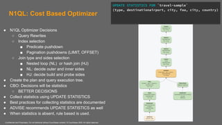 Confidential and Proprietary. Do not distribute without Couchbase consent. © Couchbase 2020. All rights reserved.
N1QL: Cost Based Optimizer
● N1QL Optimizer Decisions
○ Query Rewrites
○ Index selection
■ Predicate pushdown
■ Pagination pushdowns (LIMIT, OFFSET)
○ Join type and sides selection
■ Nested loop (NL) or hash join (HJ)
■ NL: decide outer and inner sides
■ HJ: decide build and probe sides
● Create the plan and query execution tree.
● CBO: Decisions will be statistics
○ BETTER DECISIONS
● Collect statistics using UPDATE STATISTICS
● Best practices for collecting statistics are documented
● ADVISE recommends UPDATE STATISTICS as well
● When statistics is absent, rule based is used.
UPDATE STATISTICS FOR `travel-sample`
(type, destinationairport, city, faa, city, country)
 