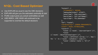 Confidential and Proprietary. Do not distribute without Couchbase consent. © Couchbase 2020. All rights reserved.
N1QL: Cost Based Optimizer
● Use EXPLAIN as usual to see the CBO decisions
● EXPLAIN will give you the estimated cardinality & cost
● Profile output gives you actual cardinalities as well
● USE INDEX, USE HASH will continued to be
supported to override the default decisions
"#stats": {
"#itemsOut": 168168,
"#phaseSwitches": 672677,
"execTime": "526.643124ms",
"kernTime": "227.247789ms",
"servTime": "70.269443ms"
},
"as": "route",
"cardinality": 128068.90036900375,
"cost": 70181.75740221406,
"covers": [
"cover ((`route`.`sourceairport`))",
"cover
((`route`.`destinationairport`))",
"cover ((distinct (array (`v`.`day`)
for `v` in (`route`.`schedule`) end)))",
"cover ((meta(`route`).`id`))"
],
 