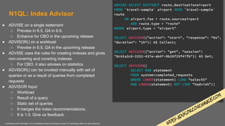 Confidential and Proprietary. Do not distribute without Couchbase consent. © Couchbase 2020. All rights reserved.
N1QL: Index Advisor
● ADVISE on a single statement
○ Preview in 6.5, GA in 6.6.
○ Enhance for CBO in the upcoming release
● ADVISOR() on a workload
○ Preview in 6.5, GA in the upcoming release
● ADVISE uses the rules for creating indexes and gives
non-covering and covering indexes.
○ For CBO, it also advises on statistics
● ADVISOR() can be invoked manually with set of
queries or as a result of queries from completed
requests
● ADVISOR Input
○ Workload
○ Result of a query
○ Static set of queries
○ It merges the index recommendations.
○ It is 1.0. Give us feedback.
ADVISE SELECT DISTINCT route.destinationairport
FROM `travel-sample` airport JOIN `travel-sample`
route
ON airport.faa = route.sourceairport
AND route.type = "route"
WHERE airport.type = "airport"
SELECT ADVISOR({"action": "start", "response": "0s",
"duration": "1h"}) AS Collect;
SELECT ADVISOR({"action": "get", "session":
"8c41a3c6-2252-437e-ab47-0b28f29f47fb"}) AS Get;
SELECT ADVISOR((
SELECT RAW statement
FROM system:completed_requests
WHERE LOWER(statement) LIKE "select%"
AND LOWER(statement) NOT LIKE "%advis%"))
INDEX-ADVISO
R.CO
UCHB
ASE.COM
 