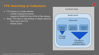 Confidential and Proprietary. Do not distribute without Couchbase consent. © Couchbase 2020. All rights reserved.
FTS: Searching on Collections
Couchbase Cluster
Bucket (cxprof)
Scope (usa)
Collection
(profille)
● FTS indexes on a single collection
○ Familiar indexing and queries
○ Support for SEARCH() from N1QL & Flex indexing
● Single FTS index on data residing in multiple collections
○ Direct query from FTS
○ Simpler search
FTS Index
on profile
Collection
(loginfo)
FTS index on
documents in
gameinfo & loginfo
Collection
(gameinfo)
 
