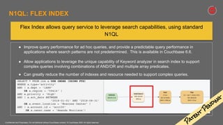 Confidential and Proprietary. Do not distribute without Couchbase consent. © Couchbase 2020. All rights reserved.
● Improve query performance for ad hoc queries, and provide a predictable query performance in
applications where search patterns are not predetermined. This is available in Couchbase 6.6.
● Allow applications to leverage the unique capability of Keyword analyzer in search index to support
complex queries involving combinations of AND/OR and multiple array predicates.
● Can greatly reduce the number of indexes and resource needed to support complex queries.
SELECT * FROM crm a USE INDEX (USING FTS)
WHERE a.type='activity'
AND ( a.dept = 'iA88'
OR a.region > '59416' )
AND a.priority = 'High'
AND ( a.act_date BETWEEN
'2018-01-01' AND '2018-08-31'
OR a.event.location = 'Moscone Center' )
AND ( a.account.id = 'acc100'
OR a.owner.name = 'Amanda Morrison')
Flex Index allows query service to leverage search capabilities, using standard
N1QL
N1QL: FLEX INDEX
P
atent
P
ending
 