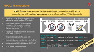 Confidential and Proprietary. Do not distribute without Couchbase consent. © Couchbase 2020. All rights reserved.
● Multi-Everything: documents, statements,
collections, scope, buckets, APIs, tools
● Ensure data integrity for application
transaction that consists of multiple
operations where multiple concurrent
activities can occur
● Support all or nothing for multi documents
N1QL DML operations
● No central coordinator for scale out
● Optimistic Concurrency Control with RYOW
● Available in via SDKs, CBQ shell, REST API
● ACID details in the next slide.
N1QL Transactions ensures database consistency when data modifications
are performed with multiple documents in a single or multiple N1QL statements
BEGIN TRANSACTION;
UPDATE customer SET balance = balance + 100 WHERE cid =
4872;
UPDATE customer SET balance = balance - 100 WHERE cid =
1924;
SELECT cid, name, balance FROM customer
WHERE cid IN [4872, 1924];
COMMIT ;
N1QL: Transactions
Patent
Pending
 