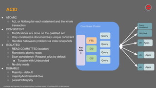 Confidential and Proprietary. Do not distribute without Couchbase consent. © Couchbase 2020. All rights reserved.
ACID
● ATOMIC
○ ALL or Nothing for each statement and the whole
transaction
● CONSISTENT
○ Modifications are done on the qualified set
○ Only constraint is document key unique constraint
○ Handles halloween problem via index snapshots
● ISOLATED
○ READ COMMITTED isolation
○ Monotonic atomic reads
○ Scan consistency: Request_plus by default
■ Tunable with Unbounded
○ No dirty reads
● DURABLE
○ Majority - default
○ majorityAndPersistActive
○ persistToMajority
Couchbase Cluster
Query
Query
Query
Apps
GSI
GSI
FTS
Key
Valu
e
Apps
Apps
sdk
sdk
sdk
Query
CBQ Shell
Query
Workbench
 
