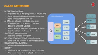 Confidential and Proprietary. Do not distribute without Couchbase consent. © Couchbase 2020. All rights reserved.
ACIDic Statements
● BEGIN TRANSACTION;
○ request to any of the query nodes. It returns txid
○ Send subsequent tx statements to same node
○ Send each statements with txid
● All DMLs are allowed. non-DMLs raise error
○ Supported: SELECT, INSERT, UPDATE,
DELETE, UPSERT, MERGE
○ Failure within a statement simply fails and rolls
back the statement. Transaction continues
● SAVEPOINT savepointname
○ Sets and names a save point
● ROLLBACK TO SAVEPOINT savepointname
○ Rolls back the changes to a named savepoint.
● ROLLBACK TRANSACTION;
○ Rollback the entire transaction
● COMMIT
○ Commits all the modifications into Couchbase
○ The whole transaction is rolled back in case of
Couchbase Cluster
Query
Query
Query
Apps
GSI
GSI
FTS
Key
Valu
e
Apps
Apps
sdk
sdk
sdk
Query
CBQ Shell
Query
Workbench
 