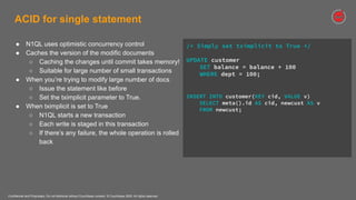 Confidential and Proprietary. Do not distribute without Couchbase consent. © Couchbase 2020. All rights reserved.
ACID for single statement
/* Simply set tximplicit to True */
UPDATE customer
SET balance = balance + 100
WHERE dept = 100;
INSERT INTO customer(KEY cid, VALUE v)
SELECT meta().id AS cid, newcust AS v
FROM newcust;
● N1QL uses optimistic concurrency control
● Caches the version of the modific documents
○ Caching the changes until commit takes memory!
○ Suitable for large number of small transactions
● When you’re trying to modify large number of docs
○ Issue the statement like before
○ Set the tximplicit parameter to True.
● When tximplicit is set to True
○ N1QL starts a new transaction
○ Each write is staged in this transaction
○ If there’s any failure, the whole operation is rolled
back
 