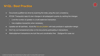 Confidential and Proprietary. Do not distribute without Couchbase consent. © Couchbase 2020. All rights reserved.
● Documents qualified are done by scanning the index using the scan consistency
● RYOW: Transaction sees it’s own changes in all subsequent queries by caching the changes
○ Limit the number of updates in a multi-statement transaction
○ Use singleton transaction when necessary
● Updates are all optimistic. Avoid the hot row problem with best practices in application design
● Don’t do non-transactional writes on the documents participating in transactions
● Multi-statement transactions are lock free and coordination free. Designed for scale out
N1QL: Best Practice
 